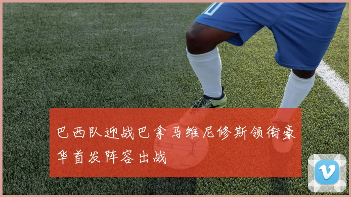 巴西队迎战巴拿马维尼修斯领衔豪华首发阵容出战