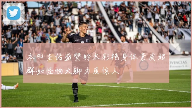 本田圭佑盛赞铃木彩艳身体素质超群如怪物大脚力度惊人