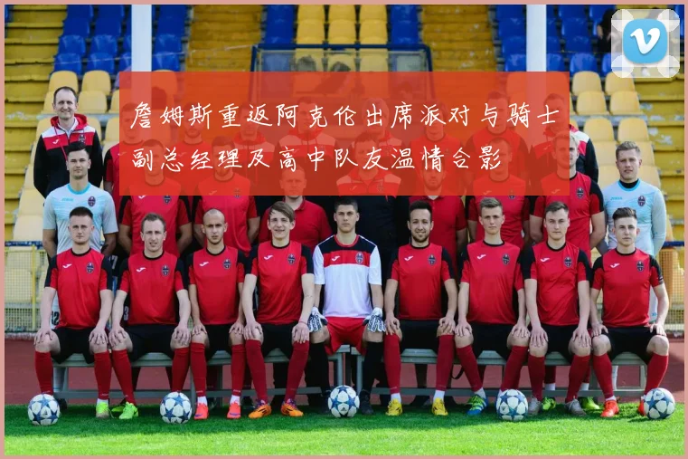 詹姆斯重返阿克伦出席派对与骑士副总经理及高中队友温情合影