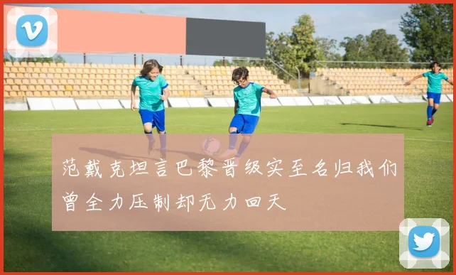 范戴克坦言巴黎晋级实至名归我们曾全力压制却无力回天