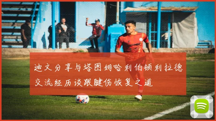 迪文分享与塔图姆哈利伯顿利拉德交流经历谈跟腱伤恢复之道