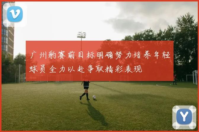 广州豹赛前目标明确努力培养年轻球员全力以赴争取精彩表现