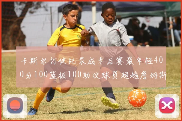 卡斯尔打破纪录成季后赛最年轻400分100篮板100助攻球员超越詹姆斯荣耀时刻