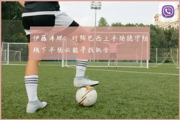 伊藤洋辉：对阵巴西上半场稳守防线下半场必能寻找机会