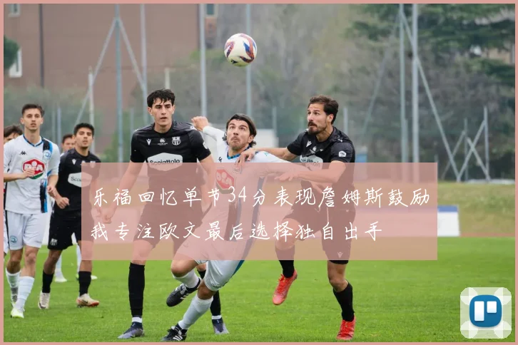 乐福回忆单节34分表现詹姆斯鼓励我专注欧文最后选择独自出手