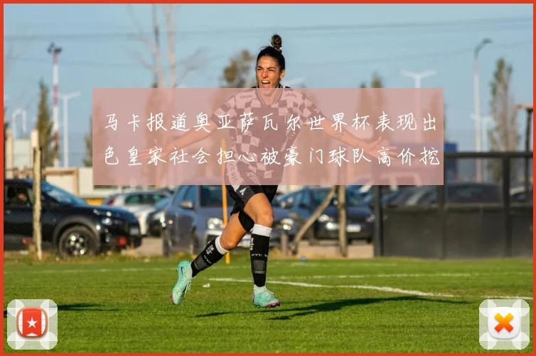 马卡报道奥亚萨瓦尔世界杯表现出色皇家社会担心被豪门球队高价挖角