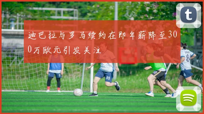 迪巴拉与罗马续约在即年薪降至300万欧元引发关注