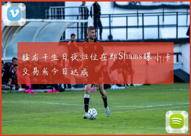 猛龙卡生日夜归位在即Shams曝小卡交易或今日达成