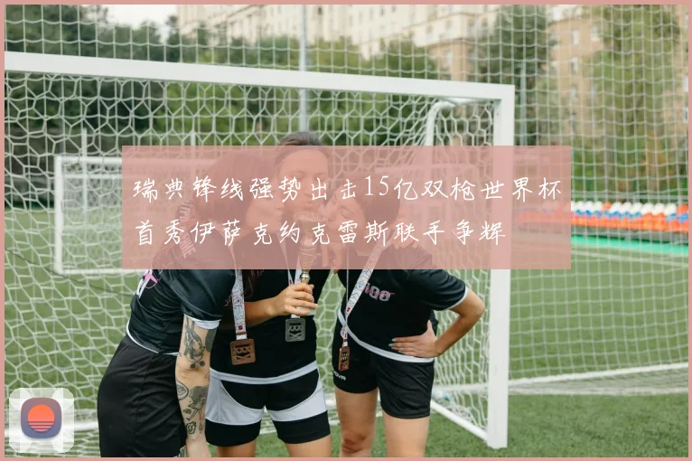 瑞典锋线强势出击15亿双枪世界杯首秀伊萨克约克雷斯联手争辉