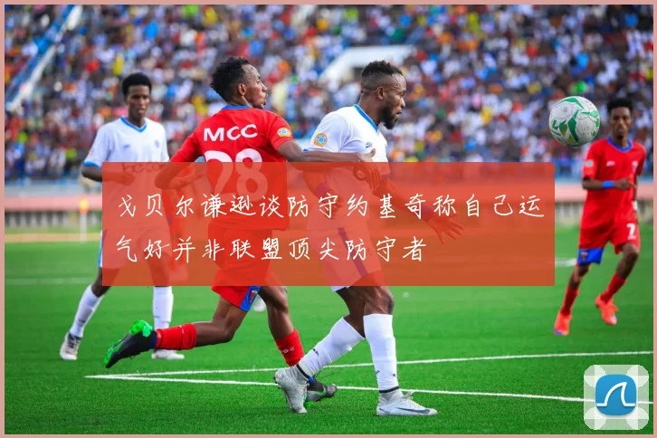 戈贝尔谦逊谈防守约基奇称自己运气好并非联盟顶尖防守者
