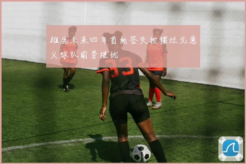 雄鹿未来四年首轮签失控摆烂无意义球队前景堪忧