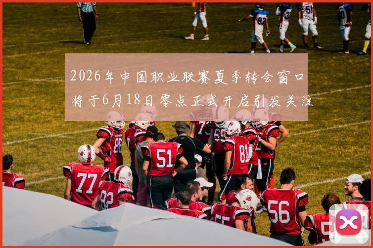 2026年中国职业联赛夏季转会窗口将于6月18日零点正式开启引发关注