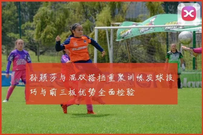 孙颖莎与混双搭档重聚训练发球技巧与前三板优势全面检验