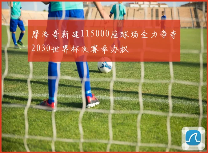 摩洛哥新建115000座球场全力争夺2030世界杯决赛举办权
