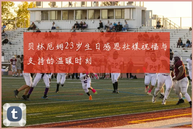 贝林厄姆23岁生日感恩社媒祝福与支持的温暖时刻