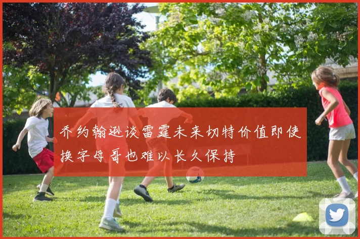 乔约翰逊谈雷霆未来切特价值即使换字母哥也难以长久保持