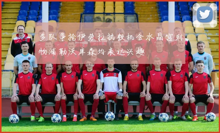 多队争抢伊劳拉执教机会水晶宫利物浦勒沃库森均表达兴趣