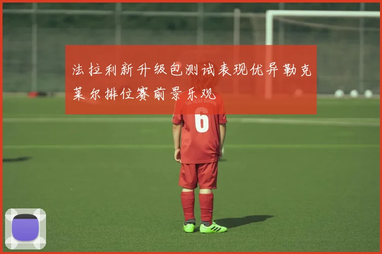 法拉利新升级包测试表现优异勒克莱尔排位赛前景乐观